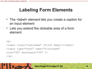 Labeling Form Elements
• The <label> element lets you create a caption for
an input element
• Lets you extend the clickable area of a form
element
<p>
<label class="username" >First Name:</label>
<input type="text" name="firstname"
size="35" maxlength="35" />
</p>
16Web Design Principles 5th
Ed.
 