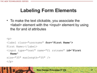 Labeling Form Elements
• To make the text clickable, you associate the
<label> element with the <input> element by using
the for and id attributes
<p>
<label class="username" for="First Name">
First Name:</label>
<input type="text" name="fi rstname" id="First
Name"
size="35" maxlength="35" />
</p>
17Web Design Principles 5th
Ed.
 