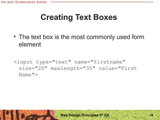 18
Creating Text Boxes
• The text box is the most commonly used form
element
<input type="text" name="firstname"
size="20" maxlength="35" value="First
Name">
Web Design Principles 5th
Ed.
 