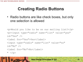 22
Creating Radio Buttons
• Radio buttons are like check boxes, but only
one selection is allowed
<p>Would you like to be on our mailing list?</p>
<p><input type="radio" name="list" value="yes"
id="Yes" />
<label for="Yes">Yes</label>
<input type="radio" name="list" value="no"
id="No" />
<label for="No">No</label>
• </p>
Web Design Principles 5th
Ed.
 