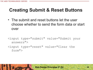 24
Creating Submit & Reset Buttons
• The submit and reset buttons let the user
choose whether to send the form data or start
over
<input type="submit" value="Submit your
answers">
<input type="reset" value="Clear the
form">
Web Design Principles 5th
Ed.
 