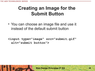 26
Creating an Image for the
Submit Button
• You can choose an image file and use it
instead of the default submit button
<input type="image" src="submit.gif"
alt="submit button">
Web Design Principles 5th
Ed.
 
