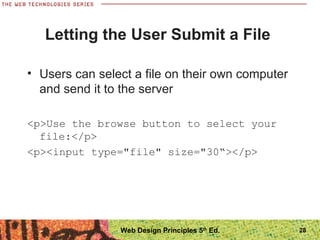 28
Letting the User Submit a File
• Users can select a file on their own computer
and send it to the server
<p>Use the browse button to select your
file:</p>
<p><input type="file" size="30“></p>
Web Design Principles 5th
Ed.
 