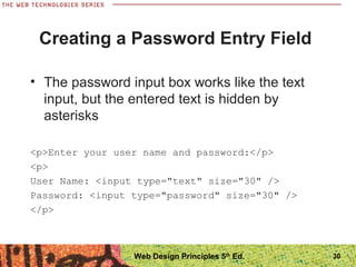 30
Creating a Password Entry Field
• The password input box works like the text
input, but the entered text is hidden by
asterisks
<p>Enter your user name and password:</p>
<p>
User Name: <input type="text" size="30" />
Password: <input type="password" size="30" />
</p>
Web Design Principles 5th
Ed.
 
