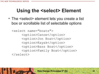 32
Using the <select> Element
• The <select> element lets you create a list
box or scrollable list of selectable options
<select name="boats">
<option>Canoe</option>
<option>Jon Boat</option>
<option>Kayak</option>
<option>Bass Boat</option>
<option>Family Boat</option>
</select>
Web Design Principles 5th
Ed.
 
