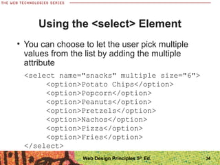 34
Using the <select> Element
• You can choose to let the user pick multiple
values from the list by adding the multiple
attribute
<select name="snacks" multiple size="6">
<option>Potato Chips</option>
<option>Popcorn</option>
<option>Peanuts</option>
<option>Pretzels</option>
<option>Nachos</option>
<option>Pizza</option>
<option>Fries</option>
</select>
Web Design Principles 5th
Ed.
 