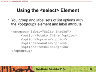 36
Using the <select> Element
• You group and label sets of list options with
the <optgroup> element and label attribute
<optgroup label="Salty Snacks">
<option>Potato Chips</option>
<option>Popcorn</option>
<option>Peanuts</option>
<option>Pretzels</option>
</optgroup>
Web Design Principles 5th
Ed.
 