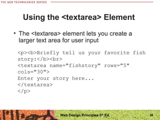 38
Using the <textarea> Element
• The <textarea> element lets you create a
larger text area for user input
<p><b>Briefly tell us your favorite fish
story:</b><br>
<textarea name="fishstory" rows="5"
cols="30">
Enter your story here...
</textarea>
</p>
Web Design Principles 5th
Ed.
 