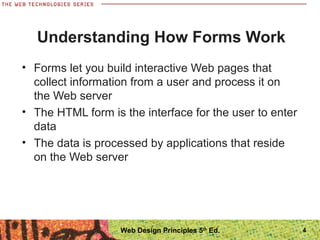 4
Understanding How Forms Work
• Forms let you build interactive Web pages that
collect information from a user and process it on
the Web server
• The HTML form is the interface for the user to enter
data
• The data is processed by applications that reside
on the Web server
Web Design Principles 5th
Ed.
 