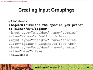 41
Creating Input Groupings
<fieldset>
<legend><b>Select the species you prefer
to fish:</b></legend>
<input type="checkbox" name="species"
value="smbass"> Smallmouth Bass
<input type="checkbox" name="species"
value="lgbass"> Largemouth Bass <br>
<input type="checkbox" name="species"
value="pike"> Pike
</fieldset>
Web Design Principles 5th
Ed.
 
