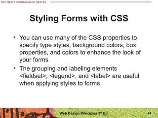 44
Styling Forms with CSS
• You can use many of the CSS properties to
specify type styles, background colors, box
properties, and colors to enhance the look of
your forms
• The grouping and labeling elements
<fieldset>, <legend>, and <label> are useful
when applying styles to forms
Web Design Principles 5th
Ed.
 