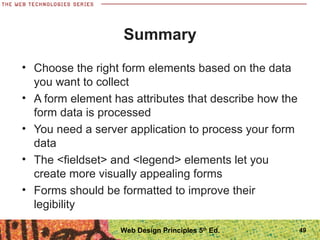 Summary
• Choose the right form elements based on the data
you want to collect
• A form element has attributes that describe how the
form data is processed
• You need a server application to process your form
data
• The <fieldset> and <legend> elements let you
create more visually appealing forms
• Forms should be formatted to improve their
legibility
49Web Design Principles 5th
Ed.
 