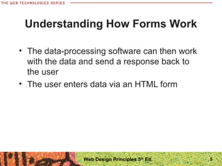 5
Understanding How Forms Work
• The data-processing software can then work
with the data and send a response back to
the user
• The user enters data via an HTML form
Web Design Principles 5th
Ed.
 