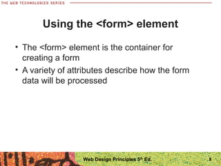 Using the <form> element
• The <form> element is the container for
creating a form
• A variety of attributes describe how the form
data will be processed
8Web Design Principles 5th
Ed.
 