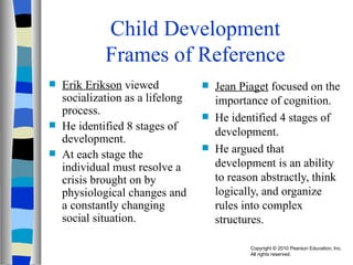 Child Development Frames of Reference Erik Erikson  viewed socialization as a lifelong process. He identified 8 stages of development. At each stage the individual must resolve a crisis brought on by physiological changes and a constantly changing social situation. Jean Piaget  focused on the importance of cognition. He identified 4 stages of development. He argued that development is an ability to reason abstractly, think logically, and organize rules into complex structures. 