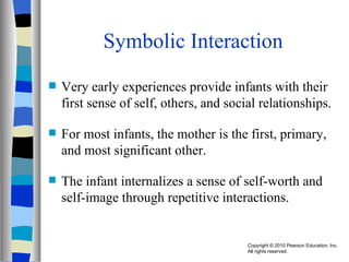 Symbolic Interaction Very early experiences provide infants with their first sense of self, others, and social relationships. For most infants, the mother is the first, primary, and most significant other. The infant internalizes a sense of self-worth and self-image through repetitive interactions. 