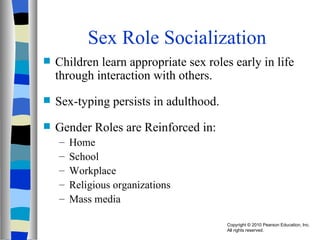 Sex Role Socialization Children learn appropriate sex roles early in life through interaction with others. Sex-typing persists in adulthood. Gender Roles are Reinforced in: Home School Workplace Religious organizations Mass media 