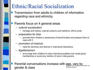 Ethnic/Racial Socialization Transmission from adults to children of information regarding race and ethnicity Parents focus on 4 general areas cultural socialization  heritage and history; cultural customs and traditions; ethnic pride preparation for bias promote their children’s awareness of discrimination and prepare them to cope with it promotion of mistrust need for wariness and distrust in interracial interactions Egalitarianism encourage their children to value individual qualities over racial group membership or avoid any mention of race in discussions Parental conversations increase with age, vary by gender & class 