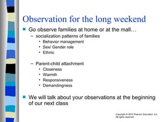Observation for the long weekend Go observe families at home or at the mall… socialization patterns of families  Behavior management Sex/ Gender role Ethnic  Parent-child attachment Closeness Warmth Responsiveness Demandingness We will talk about your observations at the beginning of our next class 