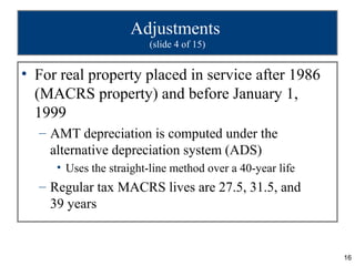 Adjustments
                        (slide 4 of 15)


• For real property placed in service after 1986
  (MACRS property) and before January 1,
  1999
  – AMT depreciation is computed under the
    alternative depreciation system (ADS)
     • Uses the straight-line method over a 40-year life
  – Regular tax MACRS lives are 27.5, 31.5, and
    39 years


                                                           16
 