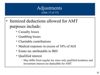 Adjustments
                            (slide 13 of 15)


• Itemized deductions allowed for AMT
  purposes include:
     •   Casualty losses
     •   Gambling losses
     •   Charitable contributions
     •   Medical expenses in excess of 10% of AGI
     •   Estate tax attributable to IRD
     •   Qualified interest
          – May differ from regular tax since only qualified residence and
            investment interest are deductible for AMT


                                                                             25
 