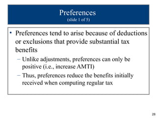 Preferences
                       (slide 1 of 5)


• Preferences tend to arise because of deductions
  or exclusions that provide substantial tax
  benefits
  – Unlike adjustments, preferences can only be
    positive (i.e., increase AMTI)
  – Thus, preferences reduce the benefits initially
    received when computing regular tax




                                                      28
 