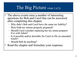 The Big Picture (slide 2 of 2)
• The above events raise a number of interesting
  questions for Bob and Carol that can be answered
  after completing this chapter.
   – Why didn’t Bob and Carol have the same tax liability?
   – Were both tax returns properly prepared?
   – Should Carol consider replacing her tax return preparer
     Eve with Adam?
   – Is it possible and/or desirable for Carol to file an amended
     return?
   – Should Bob do anything?
• Read the chapter and formulate your response.


                                                                    3
 