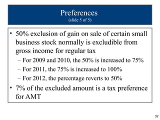 Preferences
                     (slide 5 of 5)


• 50% exclusion of gain on sale of certain small
  business stock normally is excludible from
  gross income for regular tax
  – For 2009 and 2010, the 50% is increased to 75%
  – For 2011, the 75% is increased to 100%
  – For 2012, the percentage reverts to 50%
• 7% of the excluded amount is a tax preference
  for AMT

                                                     32
 