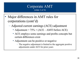 Corporate AMT
                           (slide 2 of 4)


• Major differences in AMT rules for
  corporations (cont’d)
  – Adjusted current earnings (ACE) adjustment
     • Adjustment = 75% × (ACE – AMTI before ACE)
     • ACE employs some earnings and profits concepts but
       certain differences exist
     • Adjustment can be positive or negative
        – The negative adjustment is limited to the aggregate positive
          adjustments under ACE for prior years



                                                                         36
 