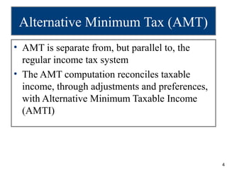 Alternative Minimum Tax (AMT)
• AMT is separate from, but parallel to, the
  regular income tax system
• The AMT computation reconciles taxable
  income, through adjustments and preferences,
  with Alternative Minimum Taxable Income
  (AMTI)




                                                 4
 