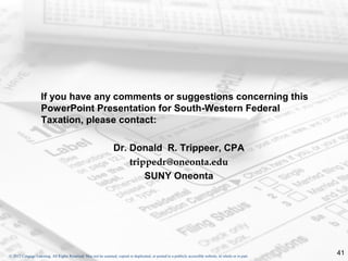 If you have any comments or suggestions concerning this
                    PowerPoint Presentation for South-Western Federal
                    Taxation, please contact:

                                                                  Dr. Donald R. Trippeer, CPA
                                                                      trippedr@oneonta.edu
                                                                          SUNY Oneonta




© 2012 Cengage Learning. All Rights Reserved. May not be scanned, copied or duplicated, or posted to a publicly accessible website, in whole or in part.
                                                                                                                                                           41
 