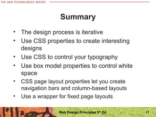 17
Summary
• The design process is iterative
• Use CSS properties to create interesting
designs
• Use CSS to control your typography
• Use box model properties to control white
space
• CSS page layout properties let you create
navigation bars and column-based layouts
• Use a wrapper for fixed page layouts
Web Design Principles 5th
Ed.
 