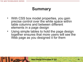 18
Summary
• With CSS box model properties, you gain
precise control over the white space within
table columns and between different
elements in a page design
• Using simple tables to hold the page design
together ensures that more users will see the
Web page as you designed it for them
Web Design Principles 5th
Ed.
 