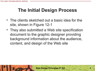 The Initial Design Process
• The clients sketched out a basic idea for the
site, shown in Figure 12-1
• They also submitted a Web site specification
document to the graphic designer providing
background information about the audience,
content, and design of the Web site
Web Design Principles 5th
Ed. 4
 