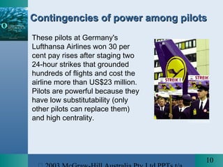 10
Contingencies of power among pilotsContingencies of power among pilots
These pilots at Germany's
Lufthansa Airlines won 30 per
cent pay rises after staging two
24-hour strikes that grounded
hundreds of flights and cost the
airline more than US$23 million.
Pilots are powerful because they
have low substitutability (only
other pilots can replace them)
and high centrality. © AFP/CORBIS
 