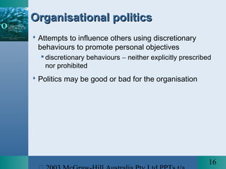 16
Organisational politicsOrganisational politics
 Attempts to influence others using discretionary
behaviours to promote personal objectives
 discretionary behaviours − neither explicitly prescribed
nor prohibited
 Politics may be good or bad for the organisation
 