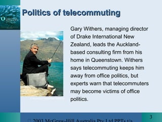 3
© Southland Times/(New Zealand)
Politics of telecommutingPolitics of telecommuting
Gary Withers, managing director
of Drake International New
Zealand, leads the Auckland-
based consulting firm from his
home in Queenstown. Withers
says telecommuting keeps him
away from office politics, but
experts warn that telecommuters
may become victims of office
politics.
 