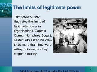 7
The limits of legitimate powerThe limits of legitimate power
The Caine Mutiny
illustrates the limits of
legitimate power in
organisations. Captain
Queeg (Humphrey Bogart,
seated left) asked his crew
to do more than they were
willing to follow, so they
staged a mutiny. © Reuters Archive Photos
 