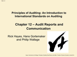 Slide 12.1
Hayes, Gortemaker and Wallage, Principles of Auditing PowerPoints on the Web, 3rd edition © Pearson Education Limited 2014
Principles of Auditing: An Introduction to
International Standards on Auditing
Chapter 12 – Audit Reports and
Communication
Rick Hayes, Hans Gortemaker
and Philip Wallage
 