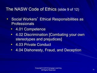 Copyright © 2018 Cengage Learning.
All Rights Reserved. 11
The NASW Code of Ethics (slide 9 of 12)
• Social Workers’ Ethical Responsibilities as
Professionals
• 4.01 Competence
• 4.02 Discrimination [Combating your own
stereotypes and prejudices]
• 4.03 Private Conduct
• 4.04 Dishonesty, Fraud, and Deception
 
