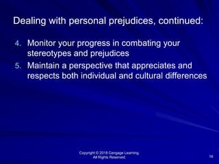 Copyright © 2018 Cengage Learning.
All Rights Reserved. 16
Dealing with personal prejudices, continued:
4. Monitor your progress in combating your
stereotypes and prejudices
5. Maintain a perspective that appreciates and
respects both individual and cultural differences
 