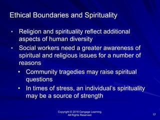Copyright © 2018 Cengage Learning.
All Rights Reserved. 17
Ethical Boundaries and Spirituality
• Religion and spirituality reflect additional
aspects of human diversity
• Social workers need a greater awareness of
spiritual and religious issues for a number of
reasons
• Community tragedies may raise spiritual
questions
• In times of stress, an individual’s spirituality
may be a source of strength
 