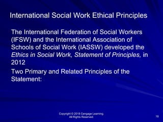 Copyright © 2018 Cengage Learning.
All Rights Reserved. 18
International Social Work Ethical Principles
The International Federation of Social Workers
(IFSW) and the International Association of
Schools of Social Work (IASSW) developed the
Ethics in Social Work, Statement of Principles, in
2012
Two Primary and Related Principles of the
Statement:
 