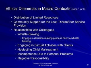 Copyright © 2018 Cengage Learning.
All Rights Reserved. 29
Ethical Dilemmas in Macro Contexts (slide 1 of 3)
• Distribution of Limited Resources
• Community Support (or the Lack Thereof) for Service
Provision
• Relationships with Colleagues
• Whistle-Blowing
• Engage in decision-making process prior to whistle
blowing
• Engaging in Sexual Activities with Clients
• Neglecting Child Maltreatment
• Incompetence Due to Personal Problems
• Negative Responsibility
 