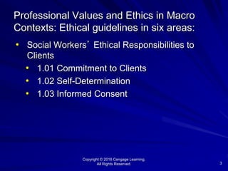 Copyright © 2018 Cengage Learning.
All Rights Reserved. 3
Professional Values and Ethics in Macro
Contexts: Ethical guidelines in six areas:
• Social Workers’ Ethical Responsibilities to
Clients
• 1.01 Commitment to Clients
• 1.02 Self-Determination
• 1.03 Informed Consent
 