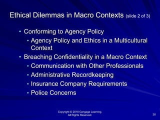 Copyright © 2018 Cengage Learning.
All Rights Reserved. 30
Ethical Dilemmas in Macro Contexts (slide 2 of 3)
• Conforming to Agency Policy
• Agency Policy and Ethics in a Multicultural
Context
• Breaching Confidentiality in a Macro Context
• Communication with Other Professionals
• Administrative Recordkeeping
• Insurance Company Requirements
• Police Concerns
 