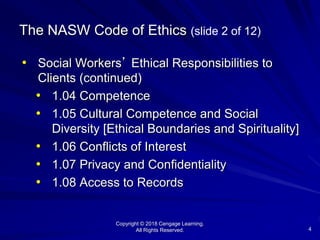 Copyright © 2018 Cengage Learning.
All Rights Reserved. 4
The NASW Code of Ethics (slide 2 of 12)
• Social Workers’ Ethical Responsibilities to
Clients (continued)
• 1.04 Competence
• 1.05 Cultural Competence and Social
Diversity [Ethical Boundaries and Spirituality]
• 1.06 Conflicts of Interest
• 1.07 Privacy and Confidentiality
• 1.08 Access to Records
 