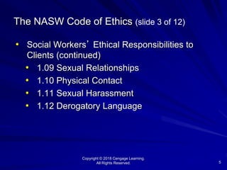 Copyright © 2018 Cengage Learning.
All Rights Reserved. 5
The NASW Code of Ethics (slide 3 of 12)
• Social Workers’ Ethical Responsibilities to
Clients (continued)
• 1.09 Sexual Relationships
• 1.10 Physical Contact
• 1.11 Sexual Harassment
• 1.12 Derogatory Language
 