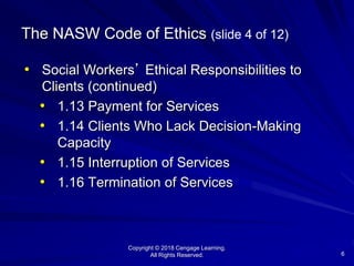Copyright © 2018 Cengage Learning.
All Rights Reserved. 6
The NASW Code of Ethics (slide 4 of 12)
• Social Workers’ Ethical Responsibilities to
Clients (continued)
• 1.13 Payment for Services
• 1.14 Clients Who Lack Decision-Making
Capacity
• 1.15 Interruption of Services
• 1.16 Termination of Services
 