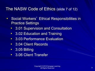 Copyright © 2018 Cengage Learning.
All Rights Reserved. 9
The NASW Code of Ethics (slide 7 of 12)
• Social Workers’ Ethical Responsibilities in
Practice Settings
• 3.01 Supervision and Consultation
• 3.02 Education and Training
• 3.03 Performance Evaluation
• 3.04 Client Records
• 3.05 Billing
• 3.06 Client Transfer
 